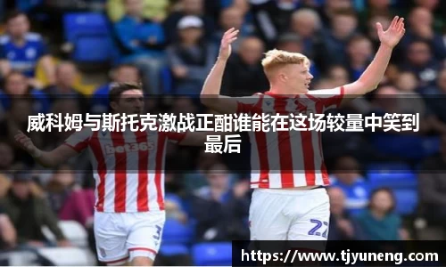 bwin必赢威科姆与斯托克激战正酣谁能在这场较量中笑到最后